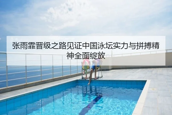 张雨霏晋级之路见证中国泳坛实力与拼搏精神全面绽放
