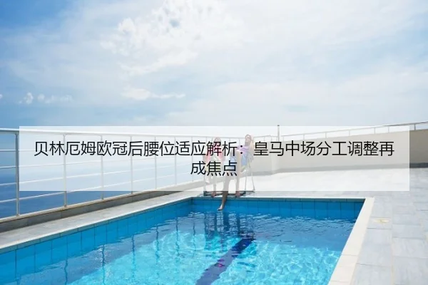 贝林厄姆欧冠后腰位适应解析：皇马中场分工调整再成焦点